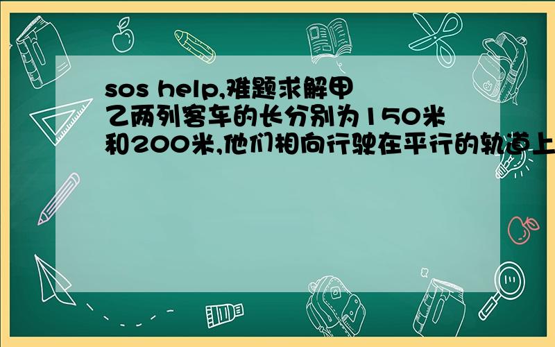 sos help,难题求解甲乙两列客车的长分别为150米和200米,他们相向行驶在平行的轨道上,已知甲车上的某位乘客测的乙车在他窗口外经过的时间是10秒,那么乙车上的乘客测的甲车在他窗口外经过