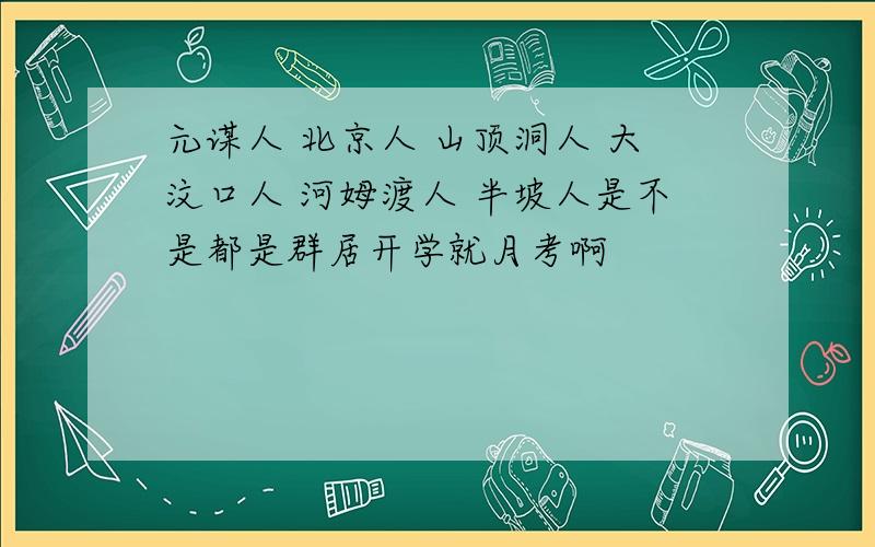 元谋人 北京人 山顶洞人 大汶口人 河姆渡人 半坡人是不是都是群居开学就月考啊