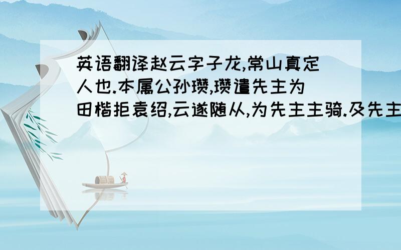 英语翻译赵云字子龙,常山真定人也.本属公孙瓒,瓒遣先主为田楷拒袁绍,云遂随从,为先主主骑.及先主为曹公所追于当阳长阪,弃妻子南走,云身抱弱子,即后主也,保护甘夫人,即后主母也,皆得免