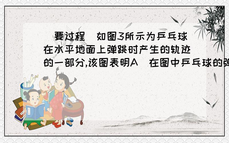 （要过程）如图3所示为乒乓球在水平地面上弹跳时产生的轨迹的一部分,该图表明A．在图中乒乓球的弹跳方向为自右向左 B．乒乓球弹跳时机械能守恒C．乒乓球某次弹起过程中,弹起瞬间的动