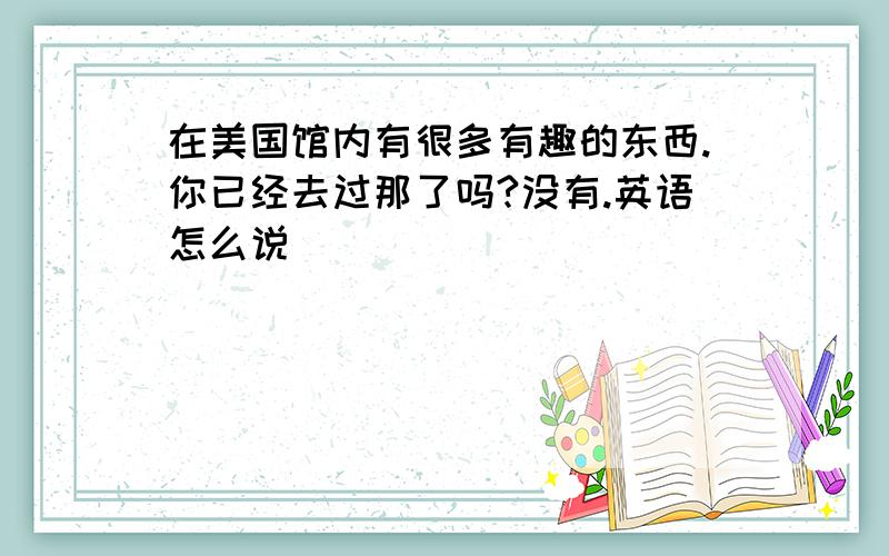 在美国馆内有很多有趣的东西.你已经去过那了吗?没有.英语怎么说