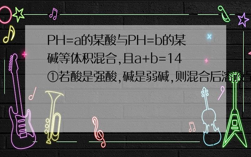 PH=a的某酸与PH=b的某碱等体积混合,且a+b=14①若酸是强酸,碱是弱碱,则混合后溶液呈碱性②若酸是弱酸,碱是强碱,.呈酸性①中不是生成强酸弱碱盐吗?强酸弱碱盐不是显酸性吗?这两种类型该怎么