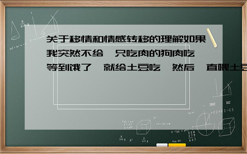 关于移情和情感转移的理解如果我突然不给一只吃肉的狗肉吃、等到饿了、就给土豆吃、然后一直喂土豆不喂肉、直到最后、把肉和土豆放在狗面前、狗吃土豆不吃肉.那么算不算移情呢?或