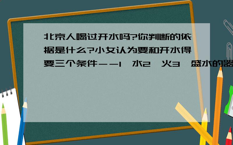 北京人喝过开水吗?你判断的依据是什么?小女认为要和开水得要三个条件－－1、水2、火3、盛水的器皿.前两个条件当然有了,第三个条件小女就不知道了.请回答,小女感激不尽!注：写清依据哦