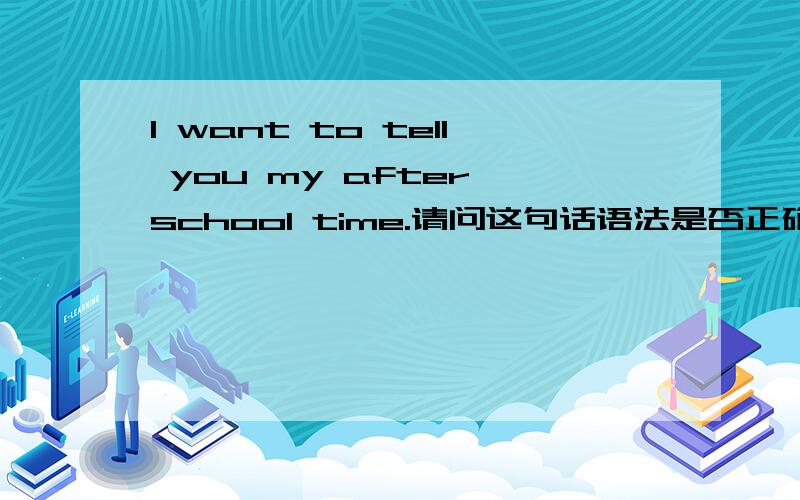 I want to tell you my after school time.请问这句话语法是否正确?尤其是after school time这个短语有没有问题,呵,才来提问.