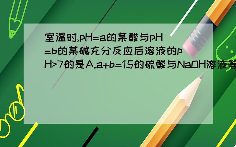 室温时,pH=a的某酸与pH=b的某碱充分反应后溶液的pH>7的是A.a+b=15的硫酸与NaOH溶液等体积混合B.a+b=14的盐酸与氨水等体积混合C.a+b=14的醋酸与氢氧化钡溶液等体积混合D.a+b=13的盐酸与NaOH溶液等体