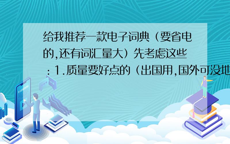 给我推荐一款电子词典（要省电的,还有词汇量大）先考虑这些：1.质量要好点的（出国用,国外可没地方修）2.超省电（外面电池都很贵啊）3.词汇量大点附加,体积小点,还有别太贵.（推荐个