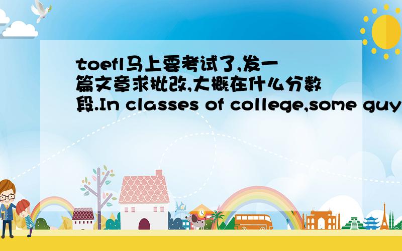 toefl马上要考试了,发一篇文章求批改,大概在什么分数段.In classes of college,some guys do believe that the professor should make his lecture points direct and fluent without a pause.But others hold the opposite opinion,they strongl