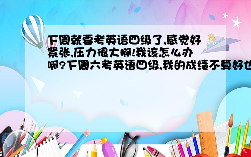 下周就要考英语四级了,感觉好紧张,压力很大啊!我该怎么办啊?下周六考英语四级,我的成绩不算好也不算坏的.担心会过不了.又怕临场发挥不好.总之压力很大啊!