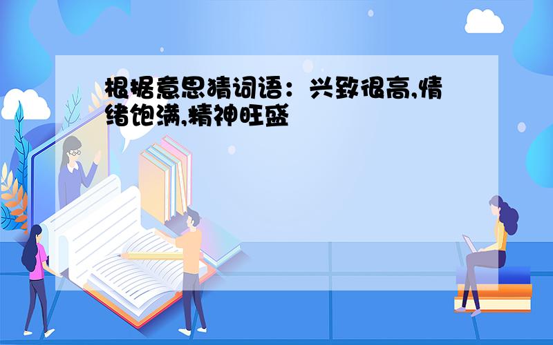 根据意思猜词语：兴致很高,情绪饱满,精神旺盛