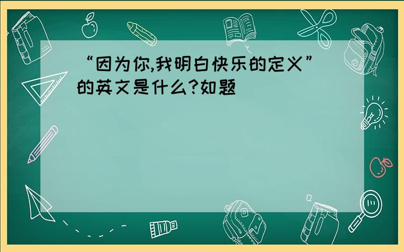 “因为你,我明白快乐的定义”的英文是什么?如题