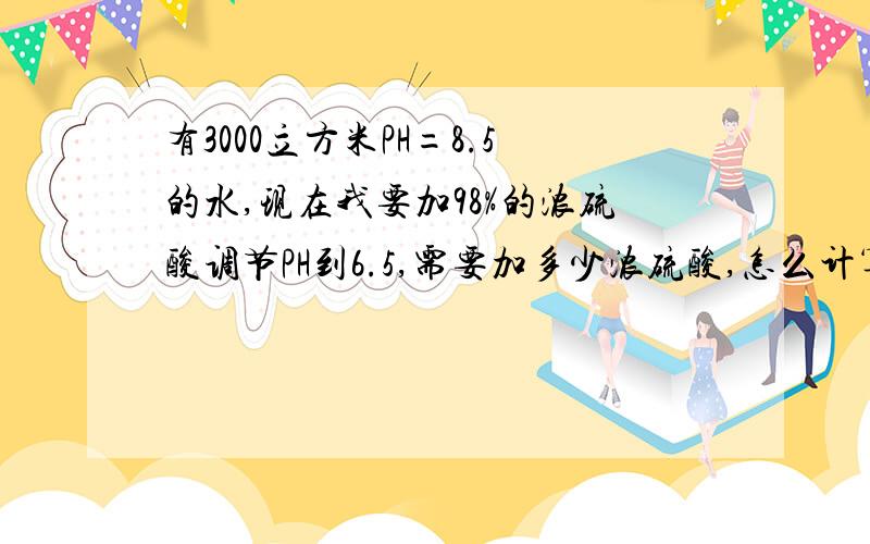 有3000立方米PH=8.5的水,现在我要加98%的浓硫酸调节PH到6.5,需要加多少浓硫酸,怎么计算?