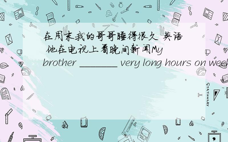 在周末我的哥哥睡得很久 英语 他在电视上看晚间新闻My brother _______ very long hours on weekends.He _______ the evening news _______ _______.