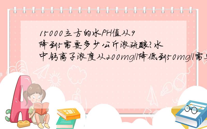 15000立方的水PH值从9降到5需要多少公斤浓硫酸?水中钙离子浓度从200mg/l降低到50mg/l需要要多少浓硫酸反应.