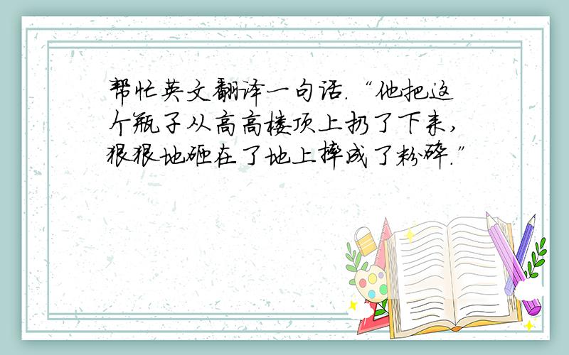 帮忙英文翻译一句话.“他把这个瓶子从高高楼顶上扔了下来,狠狠地砸在了地上摔成了粉碎.”