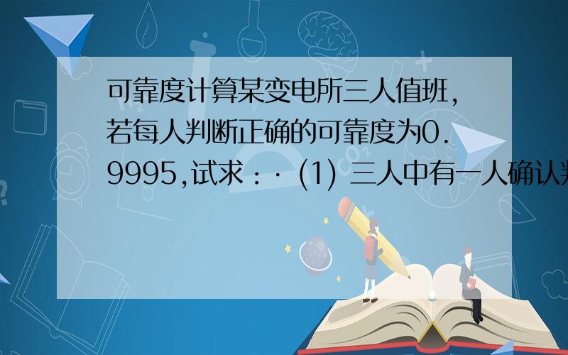 可靠度计算某变电所三人值班,若每人判断正确的可靠度为0.9995,试求：· (1) 三人中有一人确认判断正确就可执行操作的可靠度； · (2) 三人中有二人确认判断正确就可执行操作的可靠度； · (