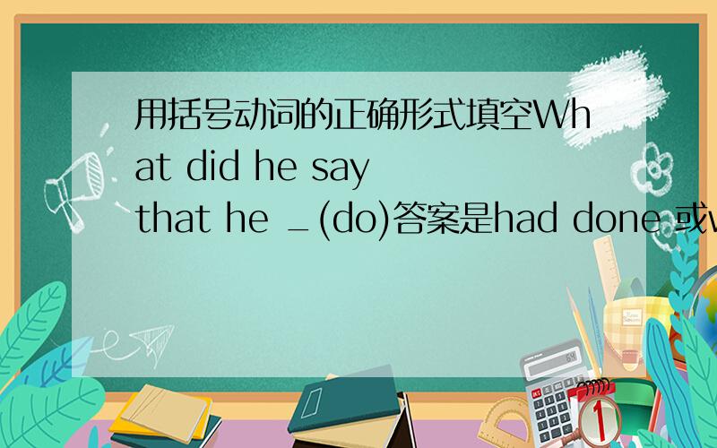 用括号动词的正确形式填空What did he say that he _(do)答案是had done 或would do.请问这个间接引语为什么用过去完成时或者过去将来时而不能用过去式did啊?