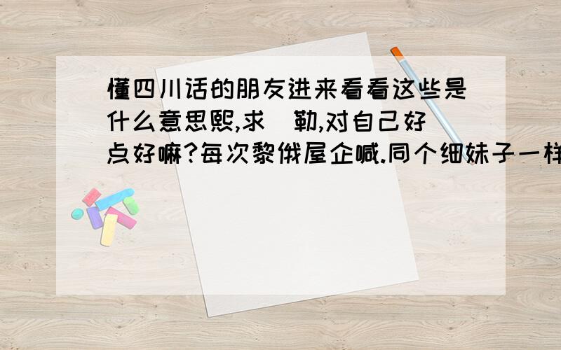 懂四川话的朋友进来看看这些是什么意思熙,求沵勒,对自己好点好嘛?每次黎俄屋企喊.同个细妹子一样,点解沵同以前唔同啦?以前沵一直好得意噶.为左边个?又系歪歪度拍拖左?难道沵对自己好D