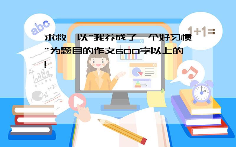 求救,以“我养成了一个好习惯”为题目的作文600字以上的!