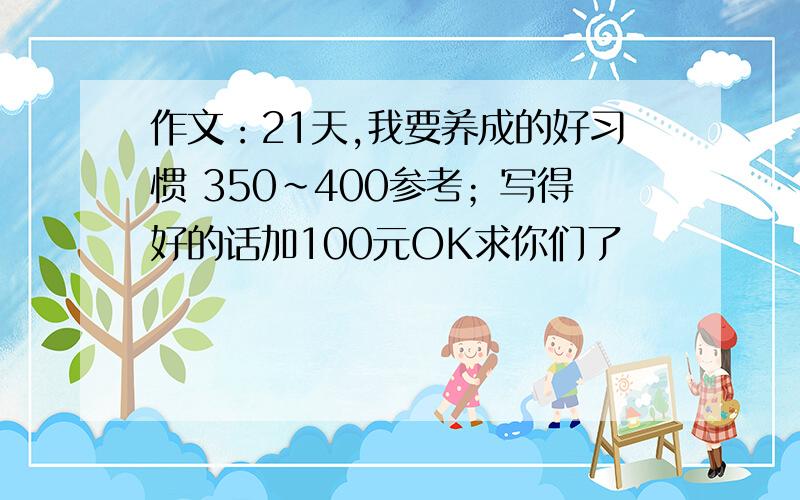 作文：21天,我要养成的好习惯 350~400参考；写得好的话加100元OK求你们了