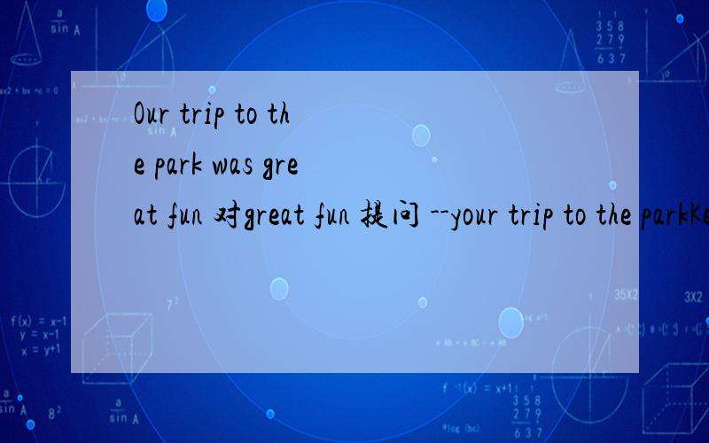 Our trip to the park was great fun 对great fun 提问 --your trip to the parkKeep walking ,and you will get to the panda House 改为同义句 --,and you will get to the Panda House 改为同义句 （一个-一个单词）