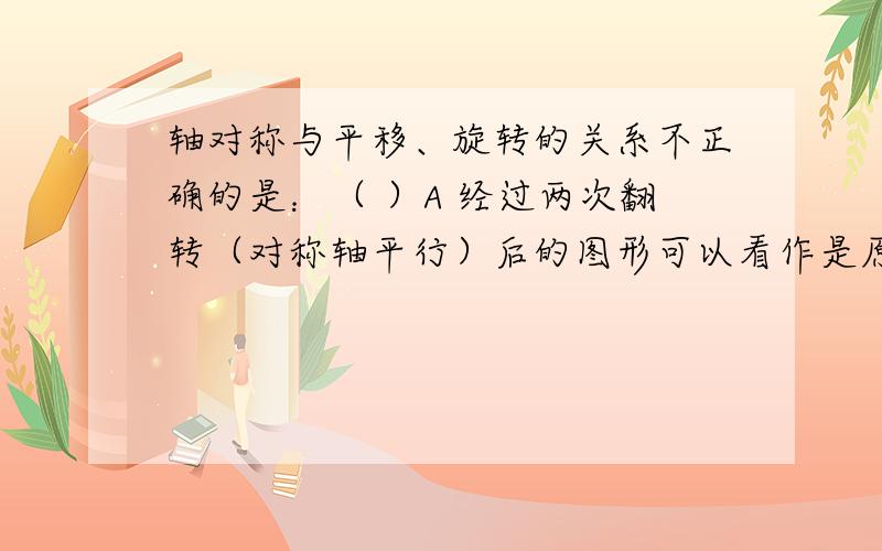 轴对称与平移、旋转的关系不正确的是：（ ）A 经过两次翻转（对称轴平行）后的图形可以看作是原图形经过一次平移得到的.B 经过两次翻转（对称轴平行）后的图形可以看作是原图形经过