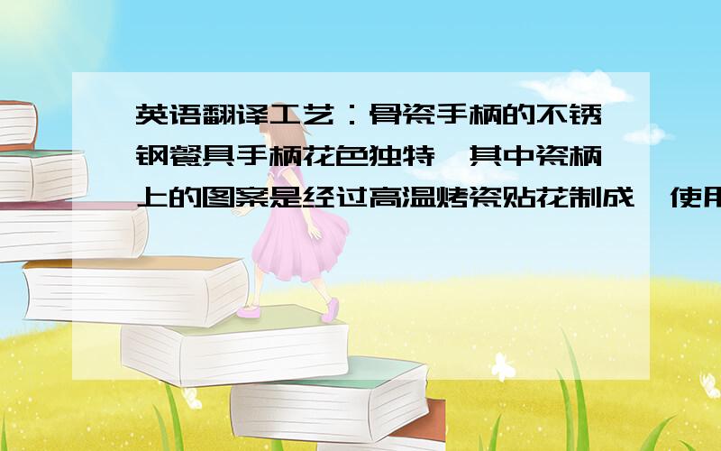 英语翻译工艺：骨瓷手柄的不锈钢餐具手柄花色独特,其中瓷柄上的图案是经过高温烤瓷贴花制成,使用过程中不会因长时间清洗而脱落掉色,深受广大消费者喜爱.现在更多的家庭选用不锈钢餐