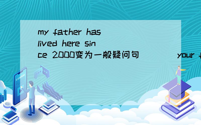 my father has lived here since 2000变为一般疑问句_ _ _your father_