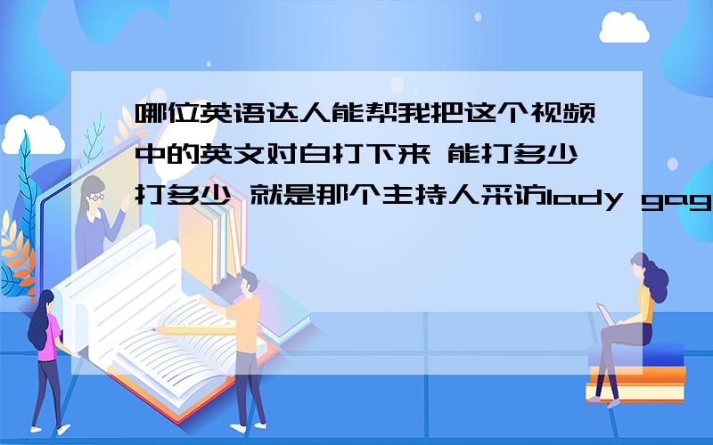 哪位英语达人能帮我把这个视频中的英文对白打下来 能打多少打多少 就是那个主持人采访lady gaga 的 语速很快 我听了半天都不知道说些什么 能不能把她的话和lady gaga的对话打出来