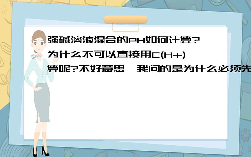 强碱溶液混合的PH如何计算?为什么不可以直接用C(H+)算呢?不好意思,我问的是为什么必须先求OH-,再求H+,之后再算PH呢?而不能直接H+算呢?