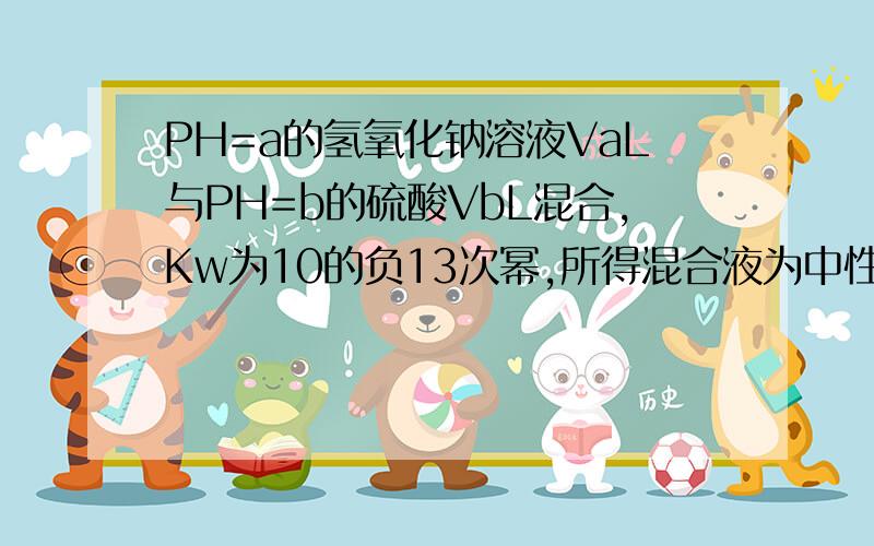 PH=a的氢氧化钠溶液VaL与PH=b的硫酸VbL混合,Kw为10的负13次幂,所得混合液为中性,a=12,b=2,Va比Vb?