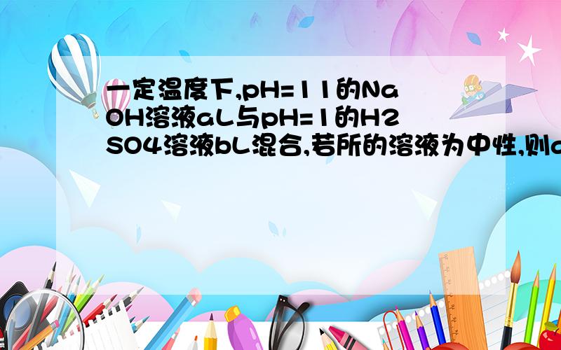 一定温度下,pH=11的NaOH溶液aL与pH=1的H2SO4溶液bL混合,若所的溶液为中性,则a:b=___?谢谢您的回答我也地那个数可是答案是10:1而且两到题都是会是答案错了吗?