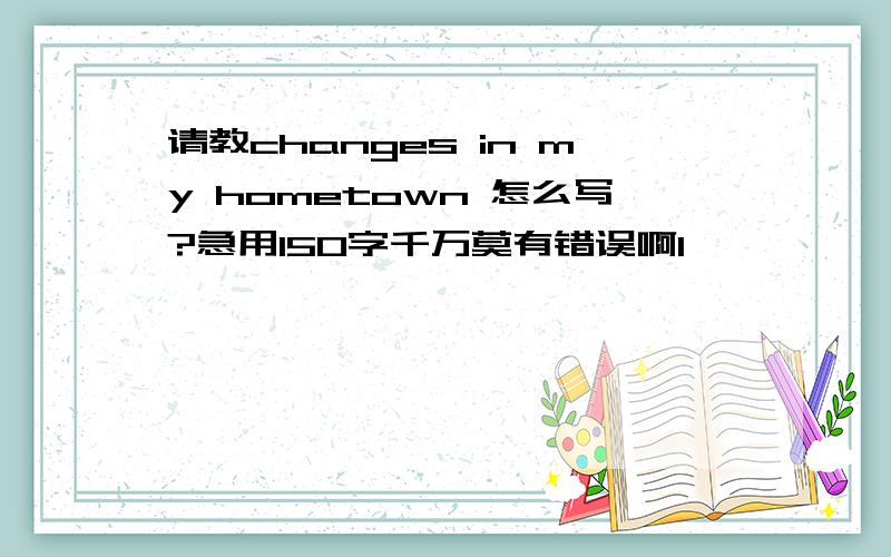 请教changes in my hometown 怎么写?急用150字千万莫有错误啊1