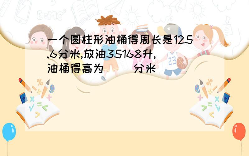 一个圆柱形油桶得周长是125.6分米,放油35168升,油桶得高为( )分米