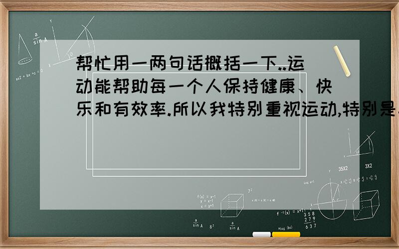 帮忙用一两句话概括一下..运动能帮助每一个人保持健康、快乐和有效率.所以我特别重视运动,特别是桌球,桌球是我最喜欢的运动.我几乎每天玩.桌球对我们而言,是一项理想的运动,因为它可