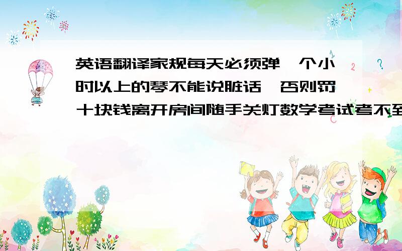 英语翻译家规每天必须弹一个小时以上的琴不能说脏话,否则罚十块钱离开房间随手关灯数学考试考不到前十,一星期多弹15分钟英语语文考不到前五,一星期每天多弹15分钟不能自己签名每天必