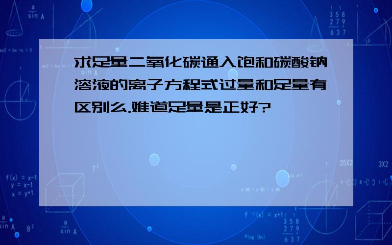 求足量二氧化碳通入饱和碳酸钠溶液的离子方程式过量和足量有区别么.难道足量是正好?