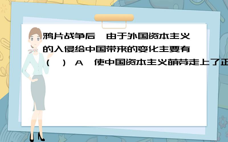 鸦片战争后,由于外国资本主义的入侵给中国带来的变化主要有（ ） A、使中国资本主义萌芽走上了正常发展的鸦片战争后,由于外国资本主义的入侵给中国带来的变化主要有（ ）A、使中国资