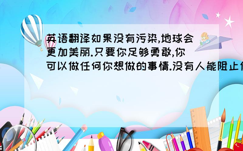 英语翻译如果没有污染,地球会更加美丽.只要你足够勇敢,你可以做任何你想做的事情.没有人能阻止你追求梦想,除非你自己不愿意努力.（pursue：追求）如果你把花摘下来,它会痛的.只要太阳