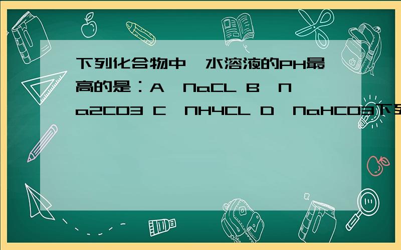 下列化合物中,水溶液的PH最高的是：A、NaCL B、Na2CO3 C、NH4CL D、NaHCO3下列化合物中,水溶液的PH最高的是：A、NaCL B、Na2CO3 C、NH4CL D、NaHCO3最好把PH的排列高低顺序给我呵呵 请告知为什么