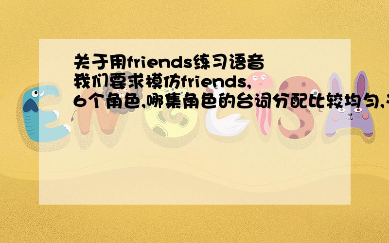 关于用friends练习语音我们要求模仿friends,6个角色,哪集角色的台词分配比较均匀,又比较好玩的呢?