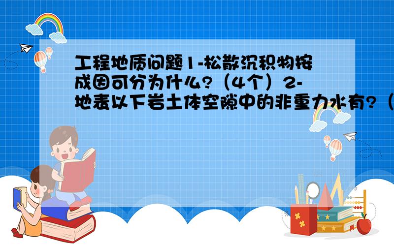 工程地质问题1-松散沉积物按成因可分为什么?（4个）2-地表以下岩土体空隙中的非重力水有?（3个）3-工程用水不能采用PH＜4,高矿化度的水,其原因是什么?（2个）