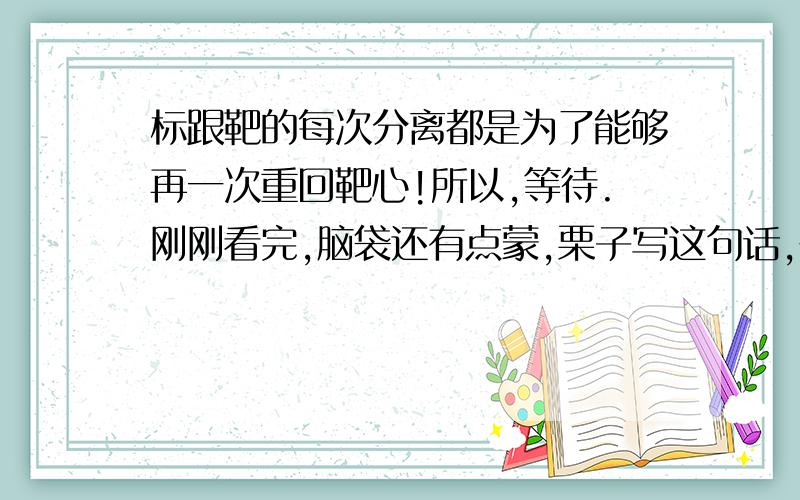 标跟靶的每次分离都是为了能够再一次重回靶心!所以,等待.刚刚看完,脑袋还有点蒙,栗子写这句话,在剧中的意思,应该是想说他们会重逢,或者说是为了续集做铺垫,难道在她写这句话的时候,就