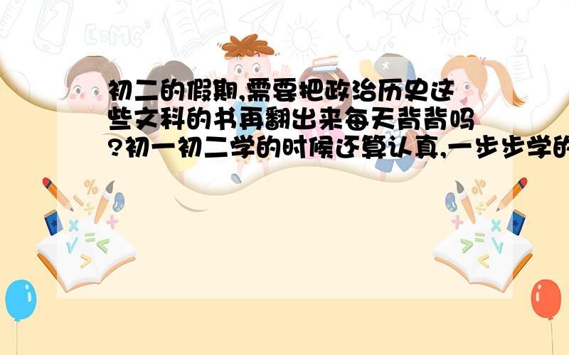 初二的假期,需要把政治历史这些文科的书再翻出来每天背背吗?初一初二学的时候还算认真,一步步学的.就是可能忘了很多,不知道需要复习吗?可是每天又要花很多时间,还不如做数学题.纠结