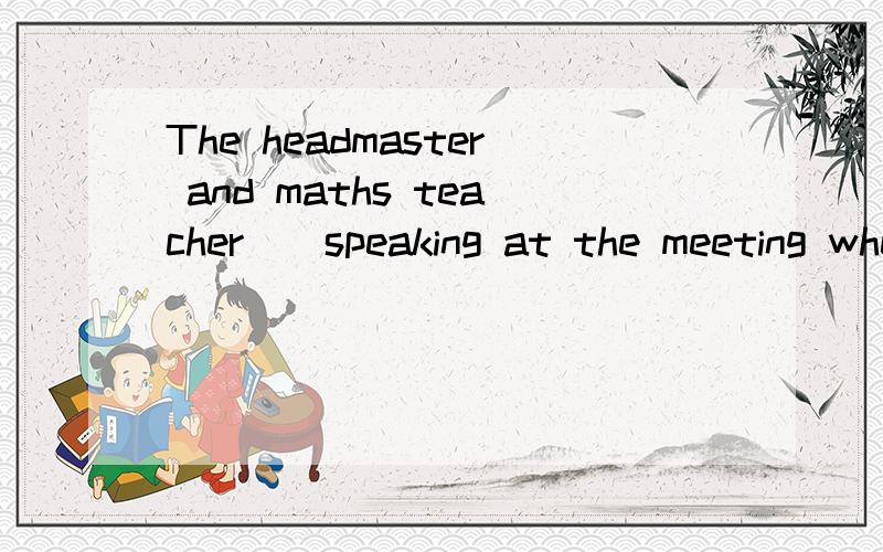 The headmaster and maths teacher__speaking at the meeting when we came to see her.为什么填was,主语不是复数吗?那应该是were