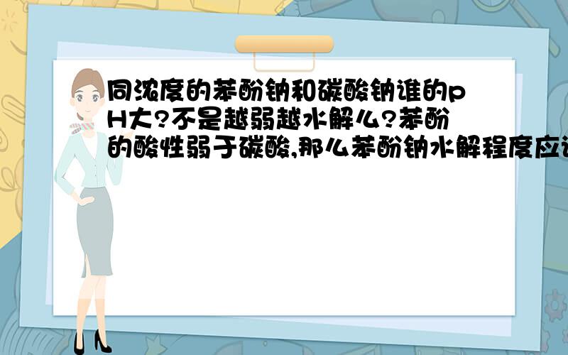 同浓度的苯酚钠和碳酸钠谁的pH大?不是越弱越水解么?苯酚的酸性弱于碳酸,那么苯酚钠水解程度应该大啊,那不是苯酚钠的碱性强于碳酸钠么?为什么答案说是碳酸钠强于苯酚钠,真火啊,他还没