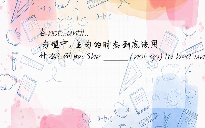 在not...until...句型中,主句的时态到底该用什么?例如:She _____(not go) to bed until she finished her work.主句该用didn't go 还是 hadn't go?有没有专业人士给予解答,不吝赐教.我看到有用过去时的,也有用过去