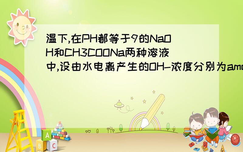 温下,在PH都等于9的NaOH和CH3COONa两种溶液中,设由水电离产生的OH-浓度分别为amol*L-1,与bmol*L-1,在pH都等于9的NaOH和CH3COONa两种溶液中,设由水电离产生的OH-离子浓度分别为Amol•L-1与Bmol•L-1,