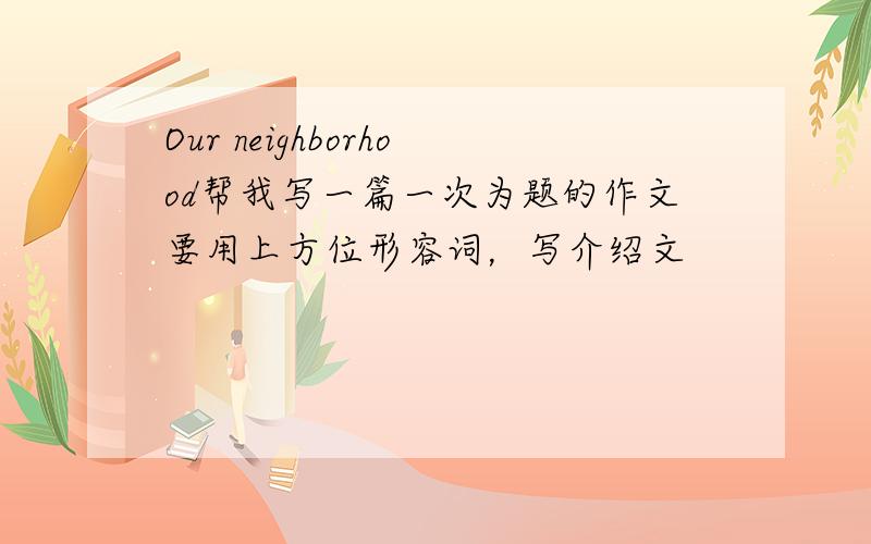 Our neighborhood帮我写一篇一次为题的作文要用上方位形容词，写介绍文