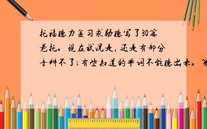 托福听力复习求助听写了30篇老托。现在状况是，还是有部分音辨不了；有些知道的单词不能听出来。第一次做了2段TPO，校园还好，学术彻底被KO，虚心地做了听写，发现其实很多能听懂，